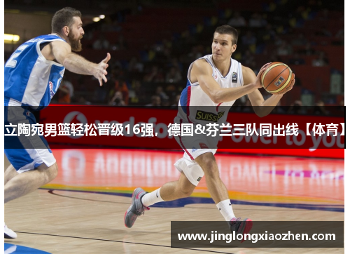 立陶宛男篮轻松晋级16强，德国&芬兰三队同出线【体育】